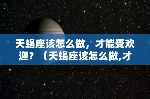 天蝎座该怎么做，才能受欢迎？（天蝎座该怎么做,才能受欢迎呢）