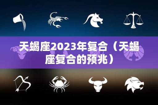 天蝎座2023年复合（天蝎座复合的预兆）