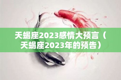 天蝎座2023感情大预言（天蝎座2023年的预告）