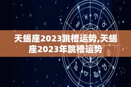 天蝎座2023跳槽运势,天蝎座2023年跳槽运势