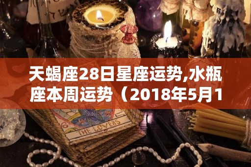 天蝎座28日星座运势,水瓶座本周运势（2018年5月13日）