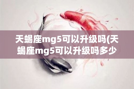 天蝎座mg5可以升级吗(天蝎座mg5可以升级吗多少钱)