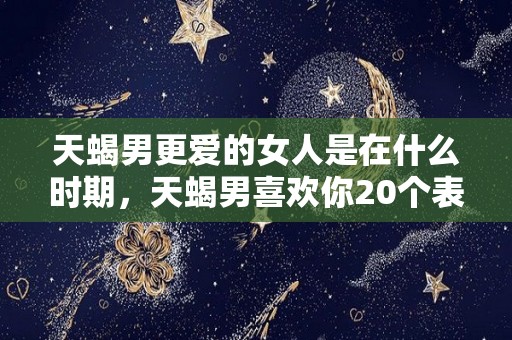 天蝎男更爱的女人是在什么时期，天蝎男喜欢你20个表现