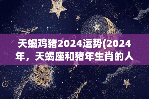 天蝎鸡猪2024运势(2024年，天蝎座和猪年生肖的人运势展望)