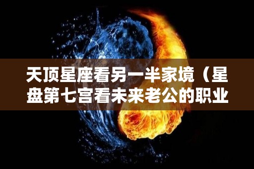 天顶星座看另一半家境（星盘第七宫看未来老公的职业）