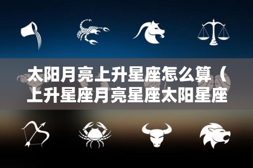 太阳月亮上升星座怎么算（上升星座月亮星座太阳星座怎么算）