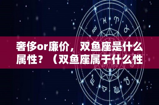 奢侈or廉价，双鱼座是什么属性？（双鱼座属于什么性格的人）