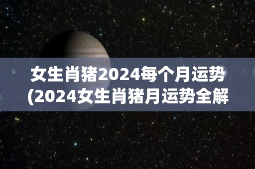 女生肖猪2024每个月运势(2024女生肖猪月运势全解析)