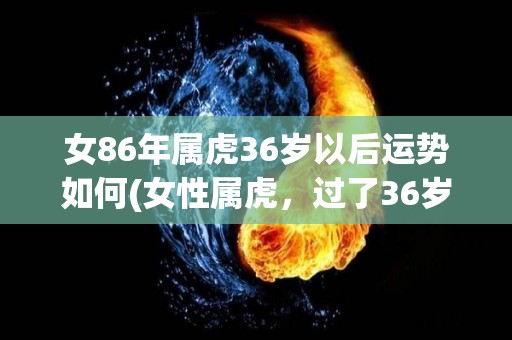 女86年属虎36岁以后运势如何(女性属虎，过了36岁后的命运如何？)