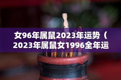 女96年属鼠2023年运势（2023年属鼠女1996全年运势）