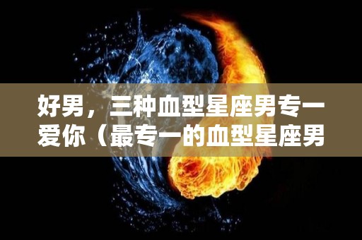 好男，三种血型星座男专一爱你（最专一的血型星座男）