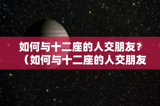 如何与十二座的人交朋友？（如何与十二座的人交朋友呢）