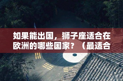 如果能出国，狮子座适合在欧洲的哪些国家？（最适合狮子座的城市排名）