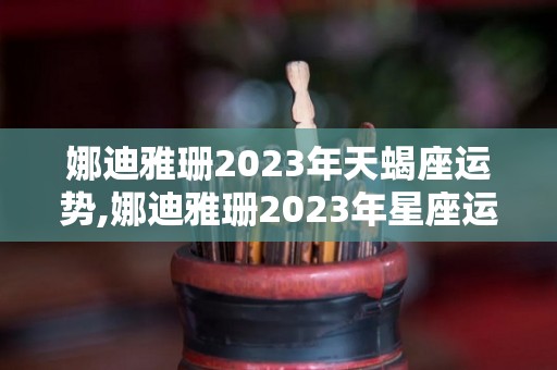 娜迪雅珊2023年天蝎座运势,娜迪雅珊2023年星座运势