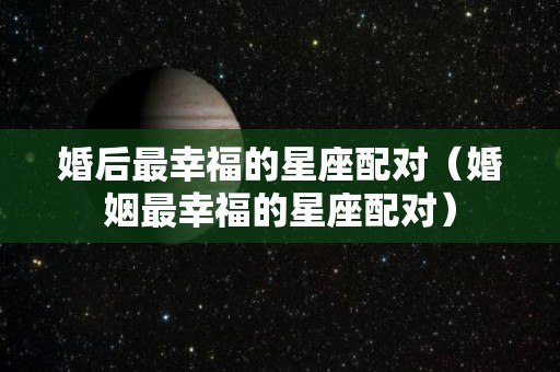 婚后最幸福的星座配对（婚姻最幸福的星座配对）