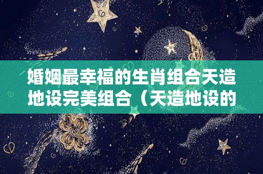 婚姻最幸福的生肖组合天造地设完美组合（天造地设的星座配对）