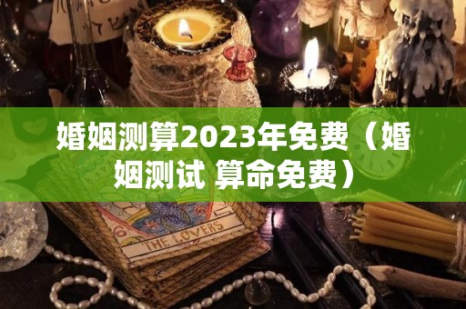 婚姻测算2023年免费（婚姻测试 算命免费）