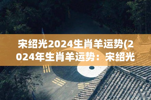 宋绍光2024生肖羊运势(2024年生肖羊运势：宋绍光大师解读)