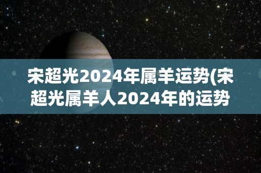 宋超光2024年属羊运势(宋超光属羊人2024年的运势如何？)