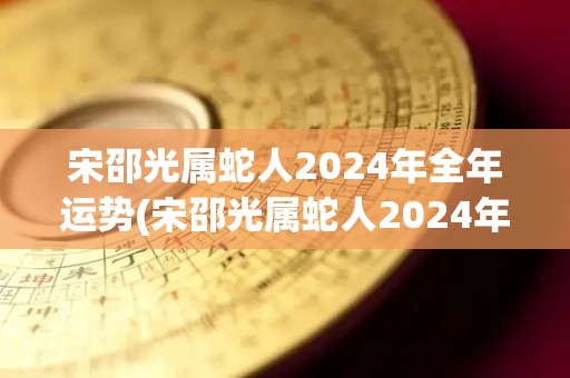 宋邵光属蛇人2024年全年运势(宋邵光属蛇人2024年全年运势大揭秘)