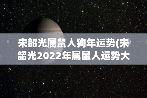 宋韶光属鼠人狗年运势(宋韶光2022年属鼠人运势大暴增)