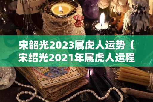 宋韶光2023属虎人运势（宋绍光2021年属虎人运程）