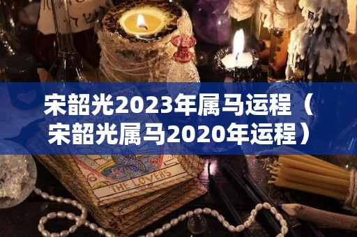 宋韶光2023年属马运程（宋韶光属马2020年运程）