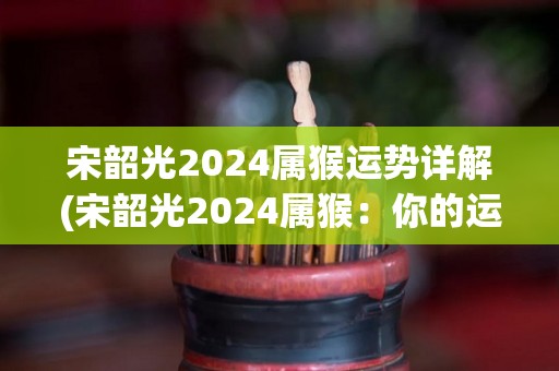 宋韶光2024属猴运势详解(宋韶光2024属猴：你的运势指南)