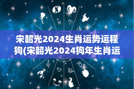 宋韶光2024生肖运势运程狗(宋韶光2024狗年生肖运势大揭秘)