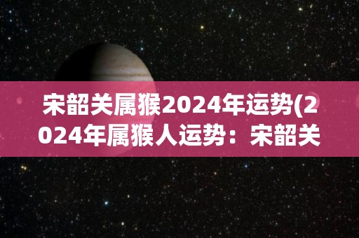 宋韶关属猴2024年运势(2024年属猴人运势：宋韶关的未来如何？)