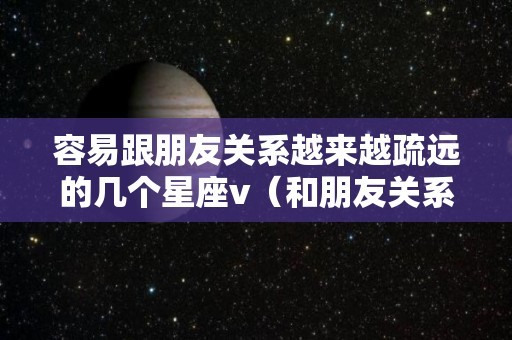 容易跟朋友关系越来越疏远的几个星座v（和朋友关系越来越疏远）