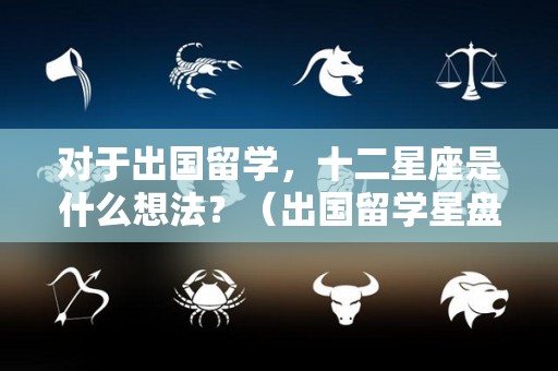 对于出国留学，十二星座是什么想法？（出国留学星盘）