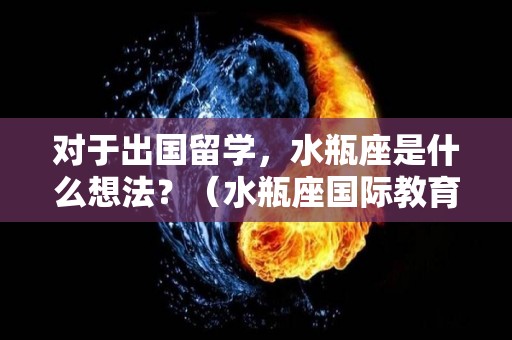 对于出国留学，水瓶座是什么想法？（水瓶座国际教育咨询有限公司）