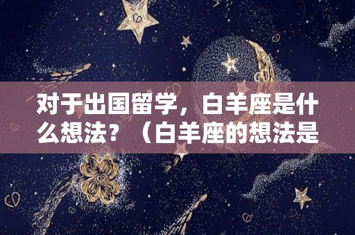 对于出国留学，白羊座是什么想法？（白羊座的想法是什么）