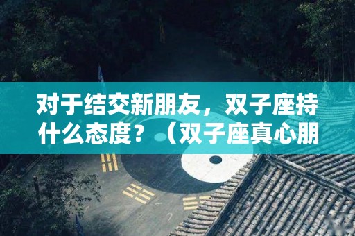 对于结交新朋友，双子座持什么态度？（双子座真心朋友）