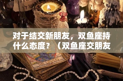 对于结交新朋友，双鱼座持什么态度？（双鱼座交朋友的星座）