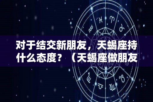 对于结交新朋友，天蝎座持什么态度？（天蝎座做朋友）