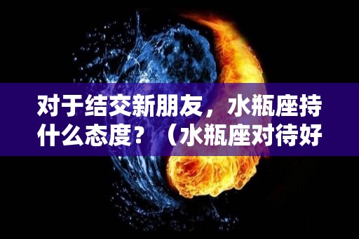 对于结交新朋友，水瓶座持什么态度？（水瓶座对待好朋友）