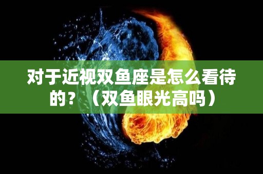 对于近视双鱼座是怎么看待的？（双鱼眼光高吗）