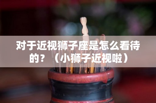 对于近视狮子座是怎么看待的？（小狮子近视啦）