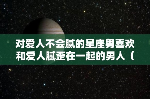 对爱人不会腻的星座男喜欢和爱人腻歪在一起的男人（哪个星座男越深爱越不说的）