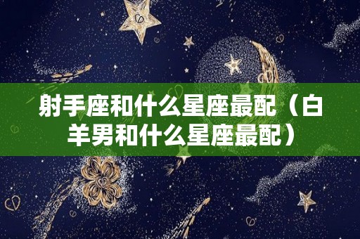 射手座和什么星座最配（白羊男和什么星座最配）