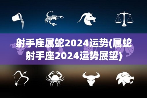 射手座属蛇2024运势(属蛇射手座2024运势展望)