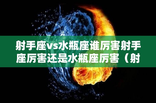 射手座vs水瓶座谁厉害射手座厉害还是水瓶座厉害（射手座和水瓶座谁更厉害）