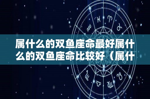 属什么的双鱼座命最好属什么的双鱼座命比较好（属什么的是双鱼座）