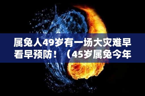 属兔人49岁有一场大灾难早看早预防！（45岁属兔今年有灾了 血光之灾）