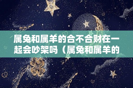 属兔和属羊的合不合财在一起会吵架吗（属兔和属羊的合不合财在一起会吵架吗女）