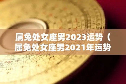 属兔处女座男2023运势（属兔处女座男2021年运势）