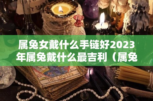 属兔女戴什么手链好2023年属兔戴什么最吉利（属兔女性佩戴）