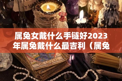 属兔女戴什么手链好2023年属兔戴什么最吉利（属兔女适合戴什么手链）